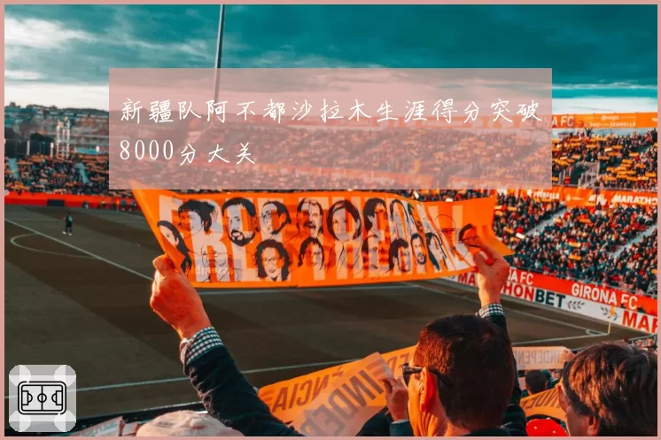 新疆队阿不都沙拉木生涯得分突破8000分大关