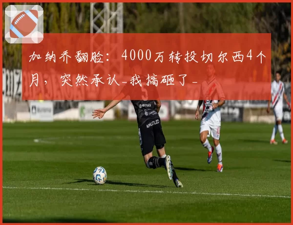 加纳乔翻脸:4000万转投切尔西4个月,突然承认_我搞砸了_