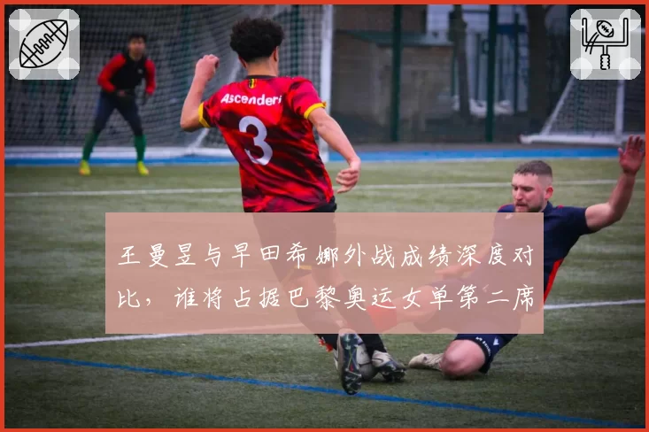 王曼昱与早田希娜外战成绩深度对比，谁将占据巴黎奥运女单第二席位？