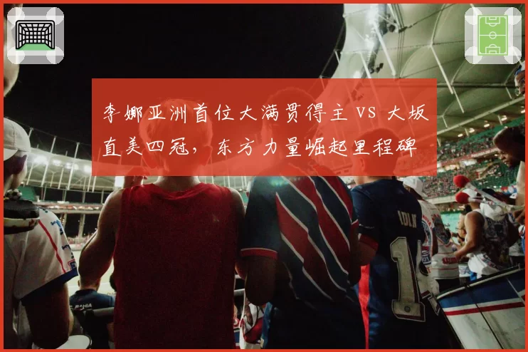 李娜亚洲首位大满贯得主 vs 大坂直美四冠，东方力量崛起里程碑