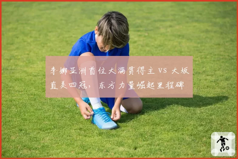 李娜亚洲首位大满贯得主 vs 大坂直美四冠,东方力量崛起里程碑