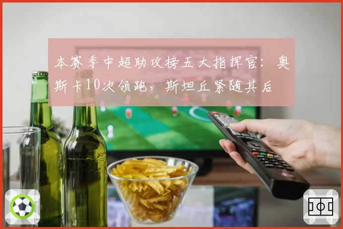 本赛季中超助攻榜五大指挥官:奥斯卡10次领跑,斯坦丘紧随其后
