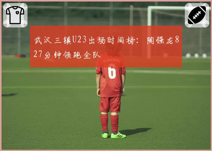 武汉三镇U23出场时间榜：陶强龙827分钟领跑全队