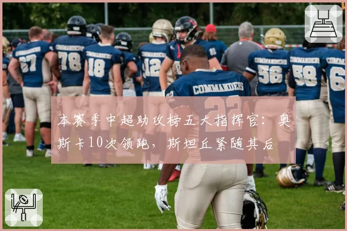 本赛季中超助攻榜五大指挥官：奥斯卡10次领跑，斯坦丘紧随其后