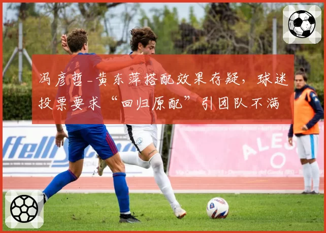 冯彦哲_黄东萍搭配效果存疑，球迷投票要求“回归原配”引团队不满