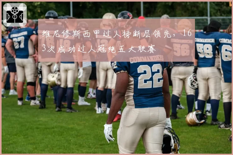 维尼修斯西甲过人榜断层领先，163次成功过人冠绝五大联赛