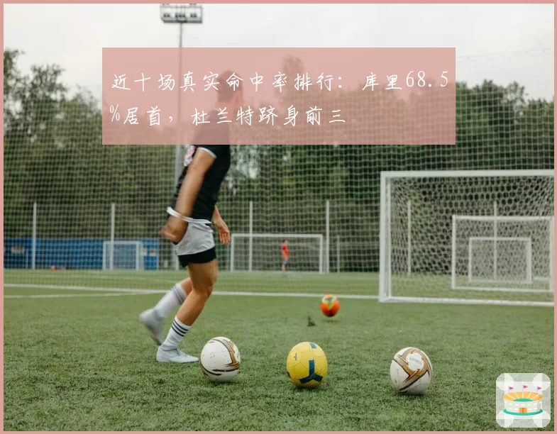 近十场真实命中率排行:库里68.5%居首,杜兰特跻身前三