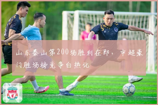 山东泰山第200场胜利在即,中超豪门胜场榜竞争白热化