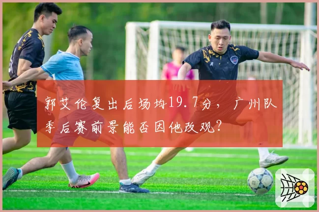 郭艾伦复出后场均19.7分，广州队季后赛前景能否因他改观？