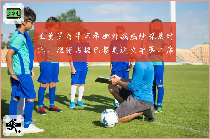 王曼昱与早田希娜外战成绩深度对比，谁将占据巴黎奥运女单第二席位？