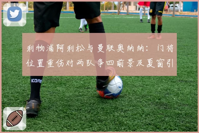 利物浦阿利松与曼联奥纳纳：门将位置重伤对两队争四前景及夏窗引援计划的差异化影响