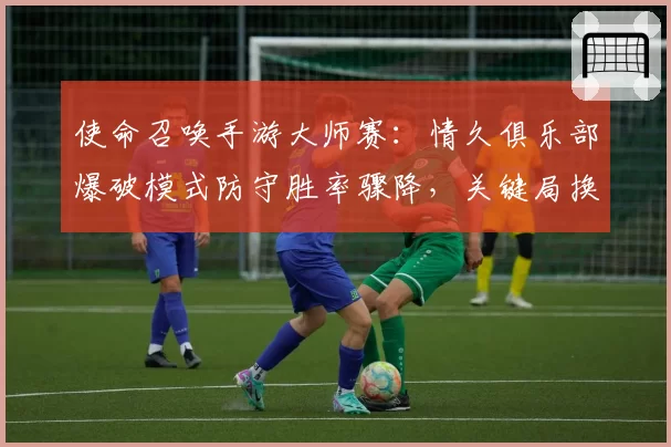 使命召唤手游大师赛：情久俱乐部爆破模式防守胜率骤降，关键局换人是否为时已晚？
