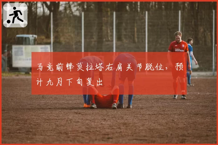 马竞前锋莫拉塔右肩关节脱位,预计九月下旬复出