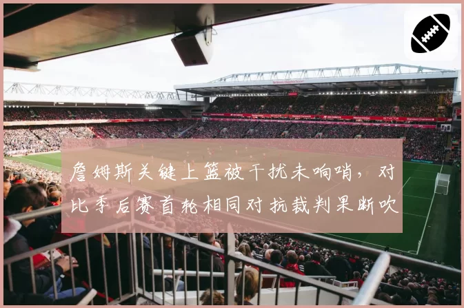 詹姆斯关键上篮被干扰未响哨，对比季后赛首轮相同对抗裁判果断吹罚