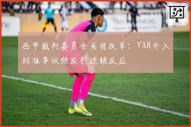 西甲裁判委员会或将改革：VAR介入标准争议频发引连锁反应