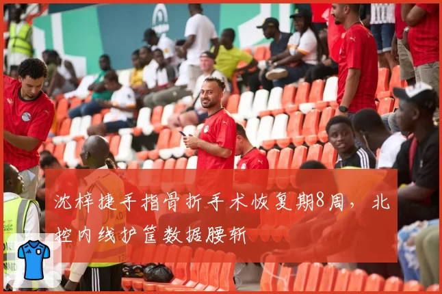 沈梓捷手指骨折手术恢复期8周,北控内线护筐数据腰斩