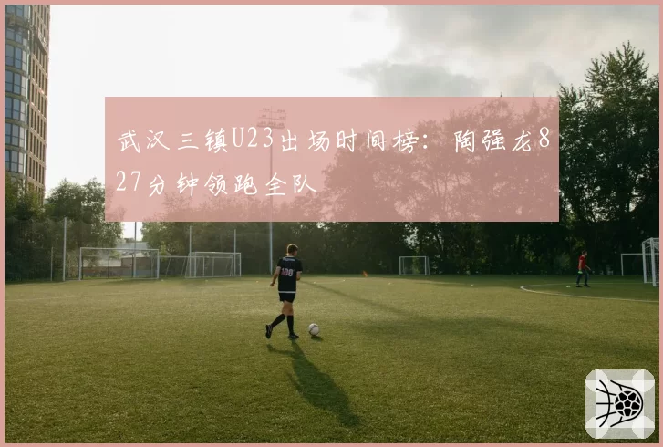 武汉三镇U23出场时间榜：陶强龙827分钟领跑全队