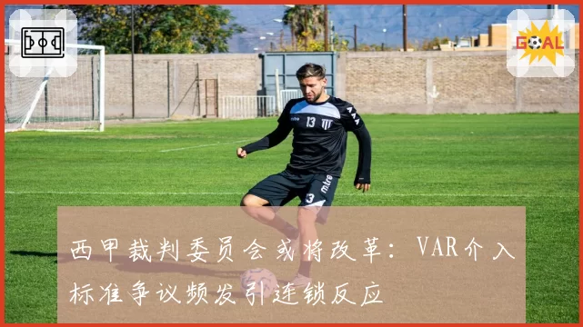西甲裁判委员会或将改革：VAR介入标准争议频发引连锁反应