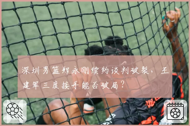 深圳男篮郑永刚续约谈判破裂，王建军三度接手能否破局？