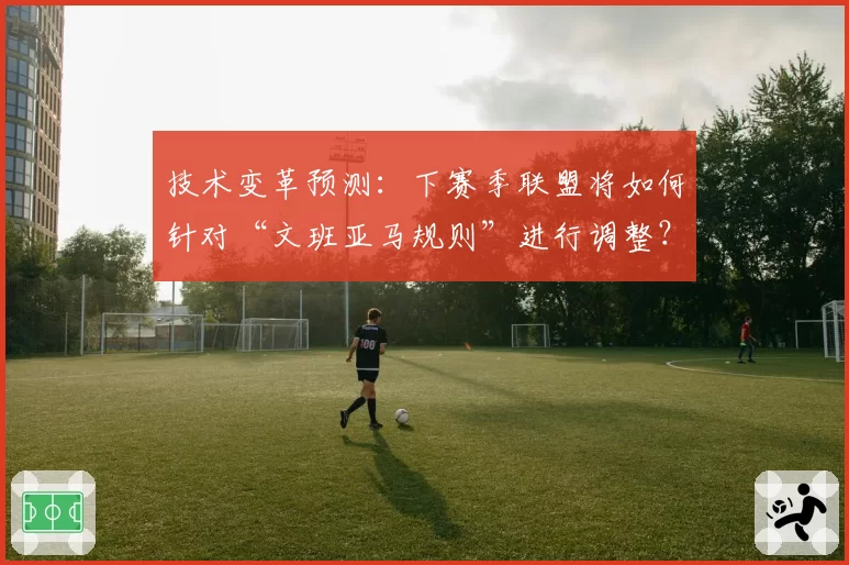 技术变革预测：下赛季联盟将如何针对“文班亚马规则”进行调整？