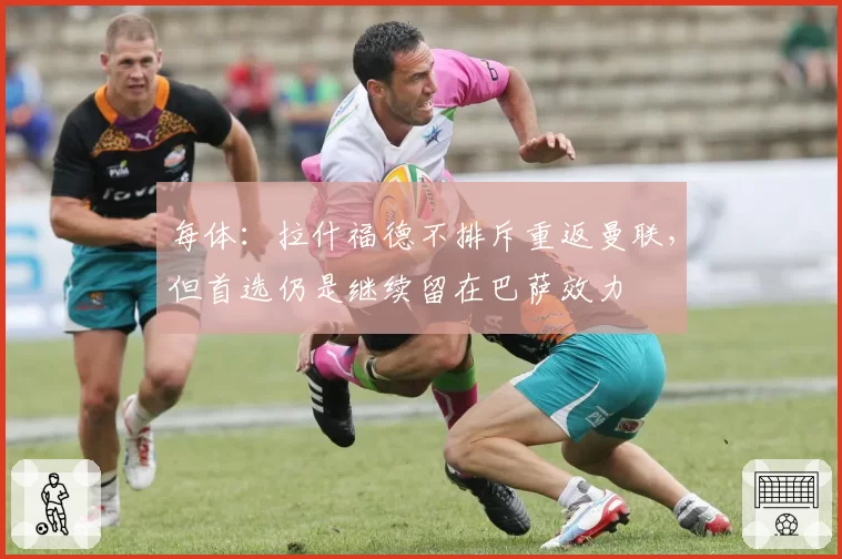 每体：拉什福德不排斥重返曼联，但首选仍是继续留在巴萨效力