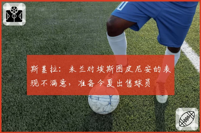 斯基拉:米兰对埃斯图皮尼安的表现不满意,准备今夏出售球员