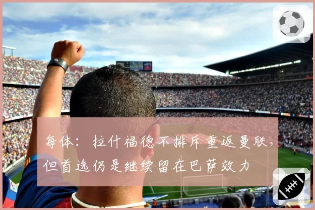 每体：拉什福德不排斥重返曼联，但首选仍是继续留在巴萨效力