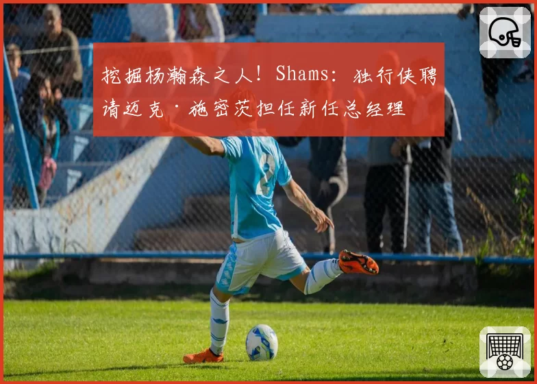 挖掘杨瀚森之人！Shams：独行侠聘请迈克·施密茨担任新任总经理