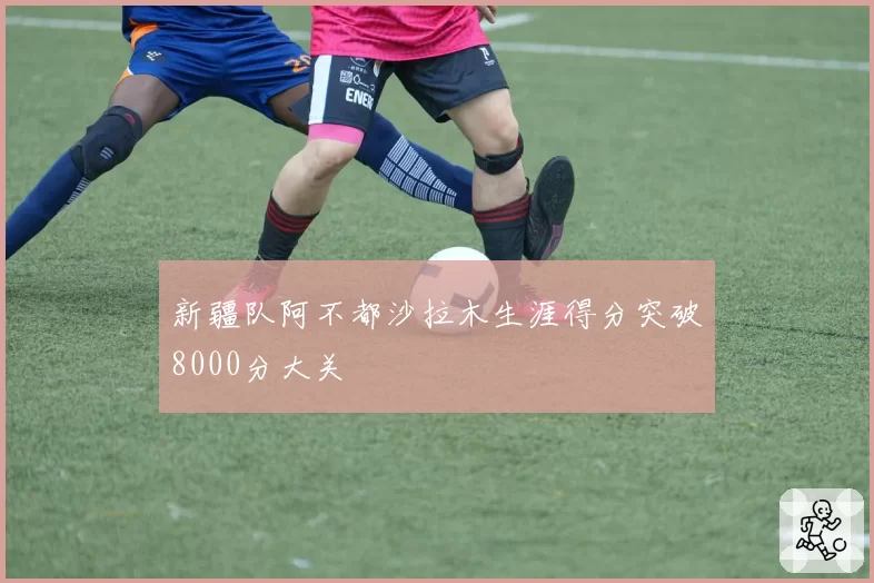 新疆队阿不都沙拉木生涯得分突破8000分大关