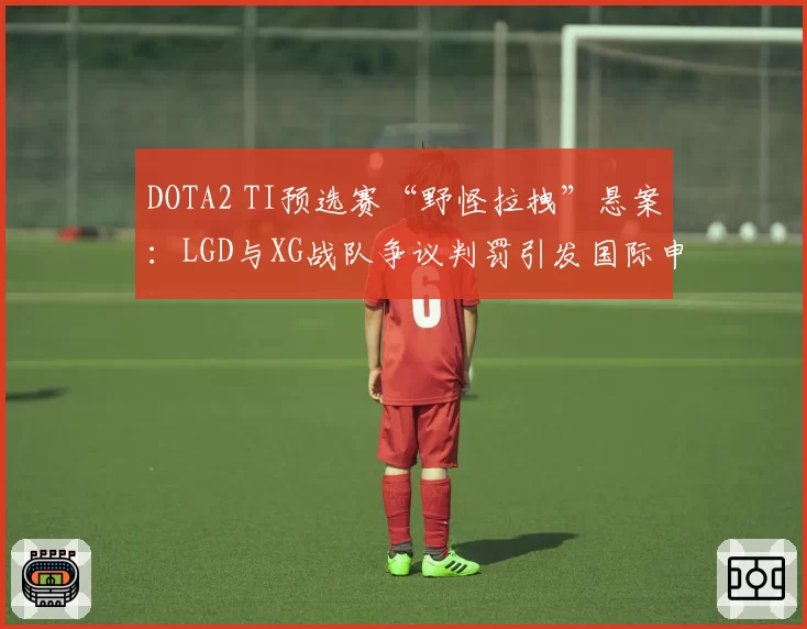 DOTA2 TI预选赛“野怪拉拽”悬案：LGD与XG战队争议判罚引发国际申诉