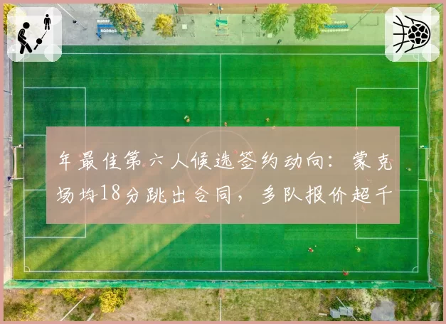 年最佳第六人候选签约动向:蒙克场均18分跳出合同,多队报价超千万