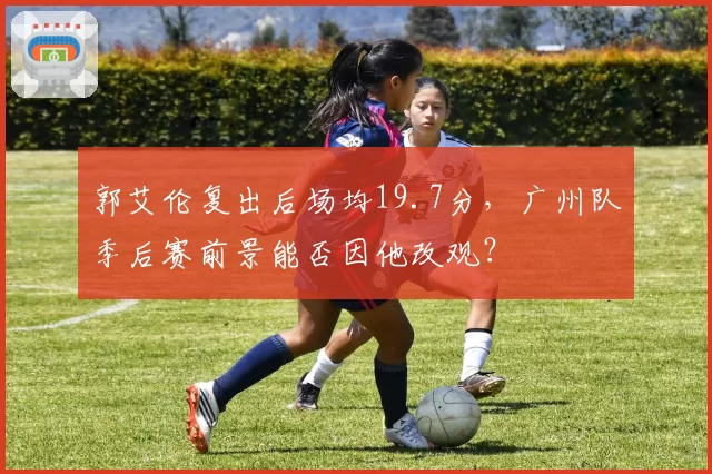 郭艾伦复出后场均19.7分，广州队季后赛前景能否因他改观？