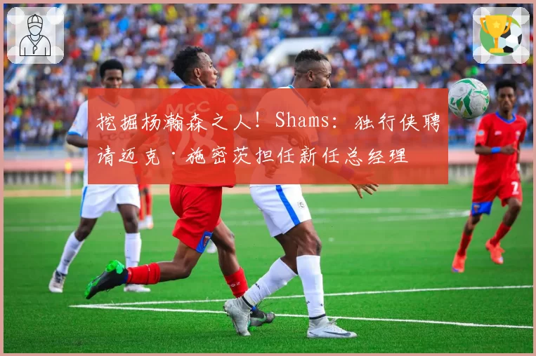 挖掘杨瀚森之人！Shams：独行侠聘请迈克·施密茨担任新任总经理