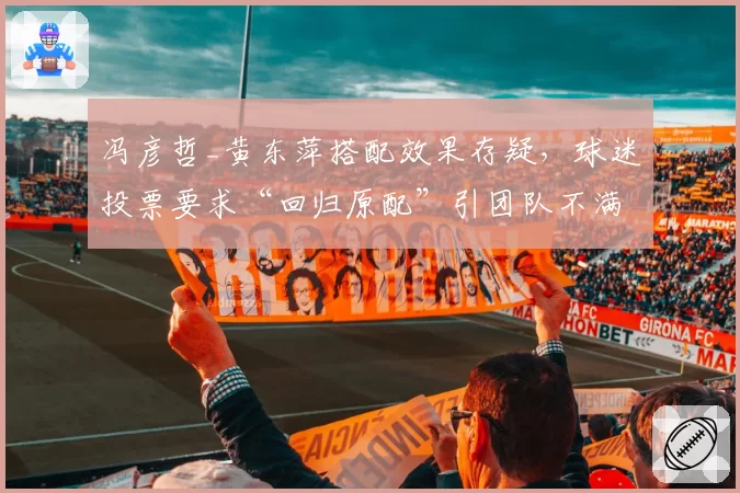 冯彦哲_黄东萍搭配效果存疑,球迷投票要求“回归原配”引团队不满